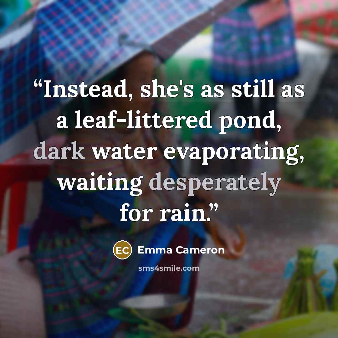 “Instead, she's as still as a leaf-littered pond, dark water evaporating, waiting desperately for rain.” quote by Emma Cameron