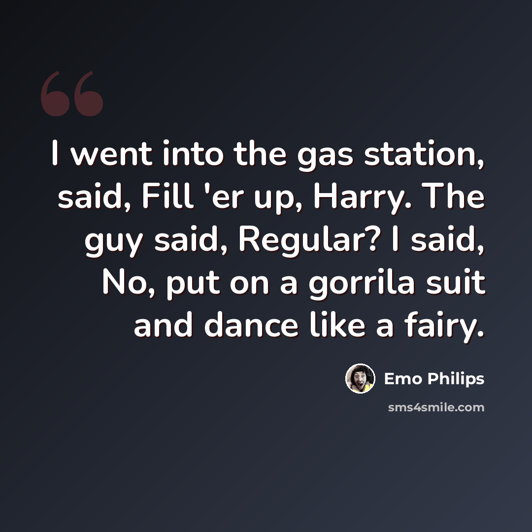 “I went into the gas station, said, Fill 'er up, Harry. The guy said, Regular? I said, No, put on a gorrila suit and dance like a fairy.” quote by Emo Philips