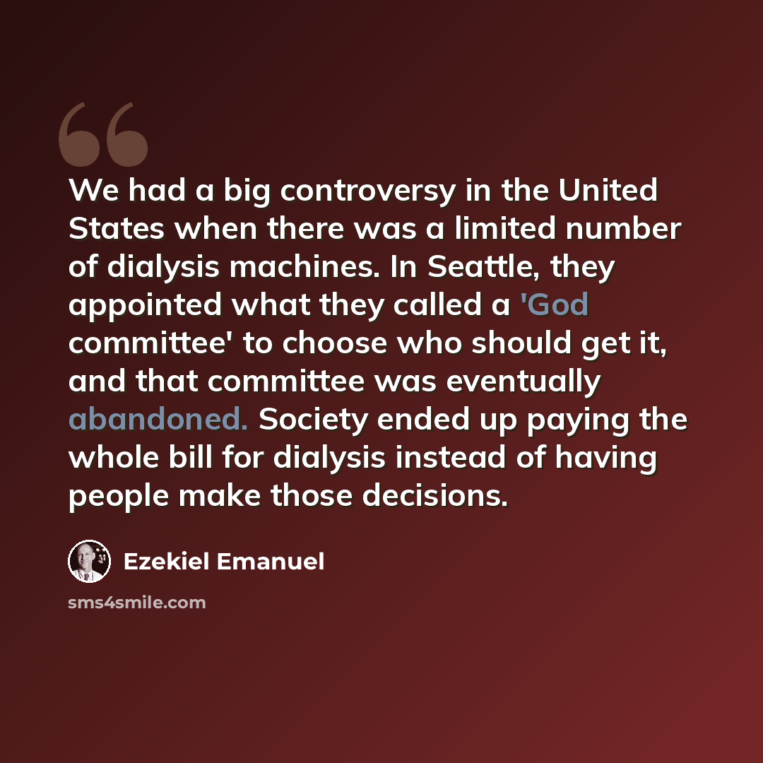 “We had a big controversy in the United States when there was a limited number of dialysis machines. In Seattle, they appointed what they called a 'God committee' to choose who should get it, and that committee was eventually abandoned. Society ended up paying the whole bill for dialysis instead of…” quote by Ezekiel Emanuel