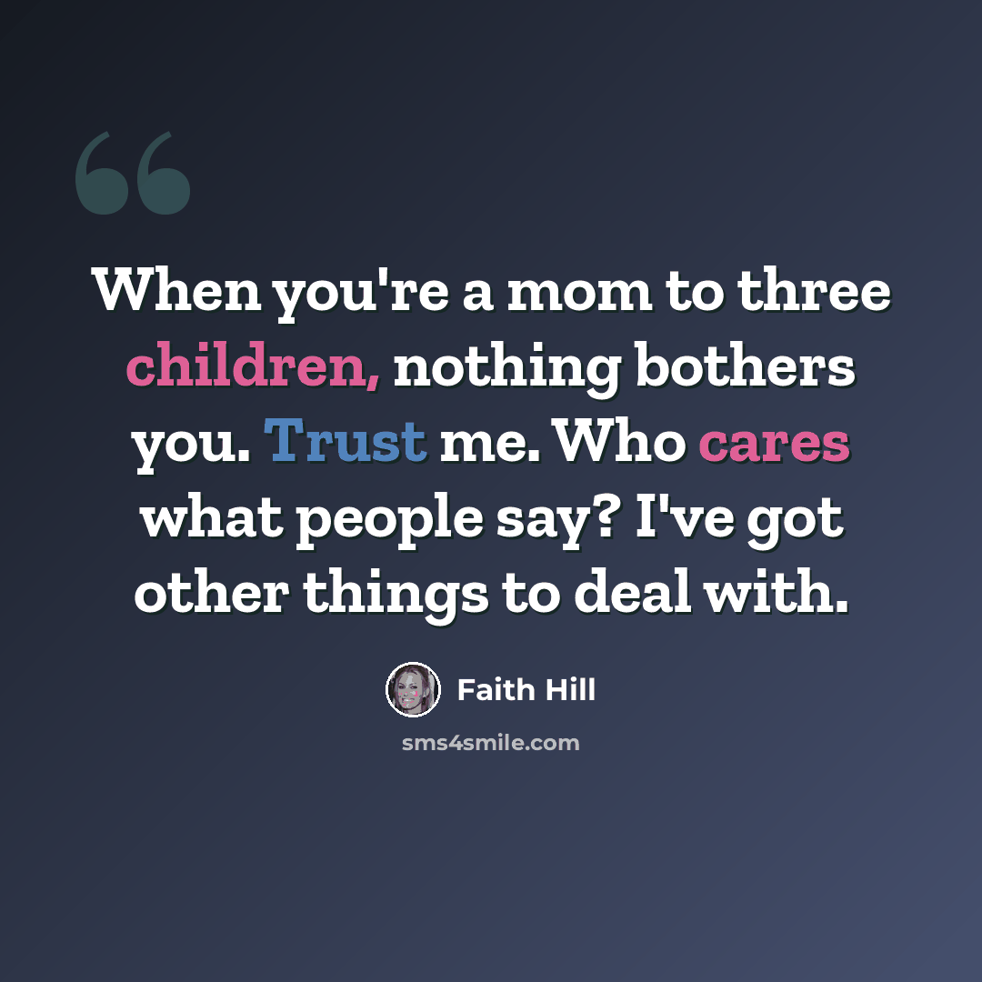 “When you're a mom to three children, nothing bothers you. Trust me. Who cares what people say? I've got other things to deal with.” quote by Faith Hill