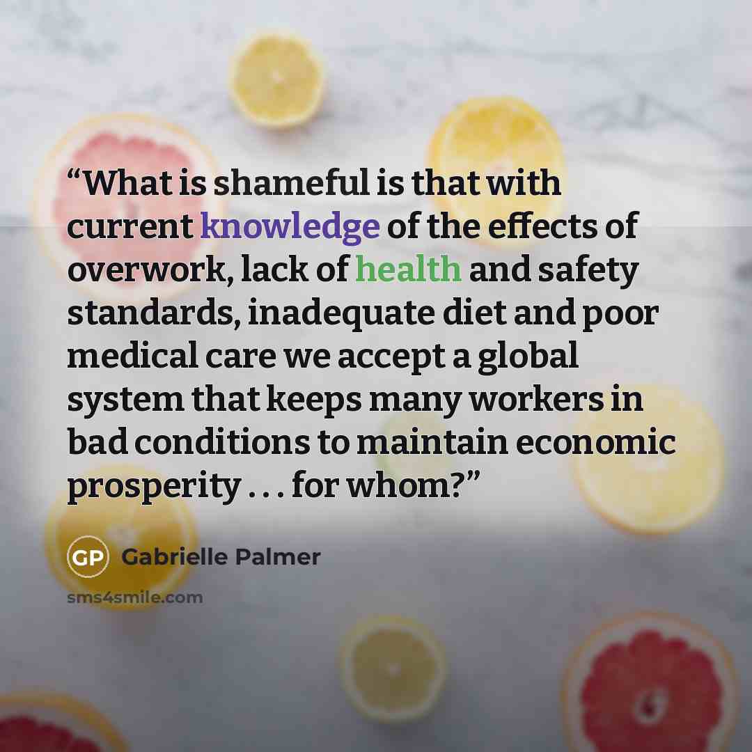“What is shameful is that with current knowledge of the effects of overwork, lack of health and safety standards, inadequate diet and poor medical care we accept a global system that keeps many workers in bad conditions to maintain economic prosperity . . . for whom?” quote by Gabrielle Palmer