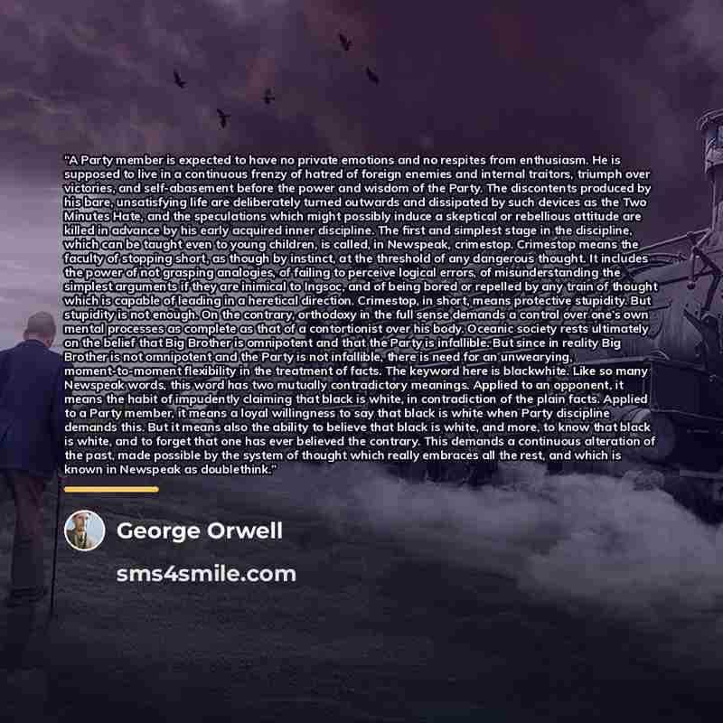 “A Party member is expected to have no private emotions and no respites from enthusiasm. He is supposed to live in a continuous frenzy of hatred of foreign enemies and internal traitors, triumph over victories, and self-abasement before the power and wisdom of the Party. The discontents produced by…” quote by George Orwell