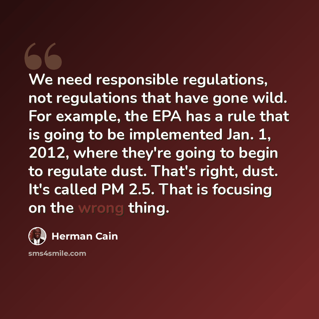“We need responsible regulations, not regulations that have gone wild. For example, the EPA has a rule that is going to be implemented Jan. 1, 2012, where they're going to begin to regulate dust. That's right, dust. It's called PM 2.5. That is focusing on the wrong thing.” quote by Herman Cain