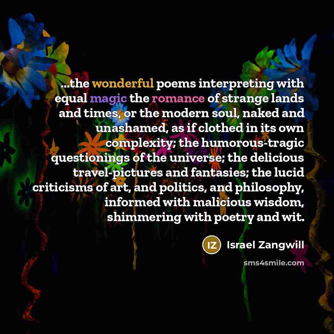 “...the wonderful poems interpreting with equal magic the romance of strange lands and times, or the modern soul, naked and unashamed, as if clothed in its own complexity; the humorous-tragic questionings of the universe; the delicious travel-pictures and fantasies; the lucid criticisms of art, and…” quote by Israel Zangwill