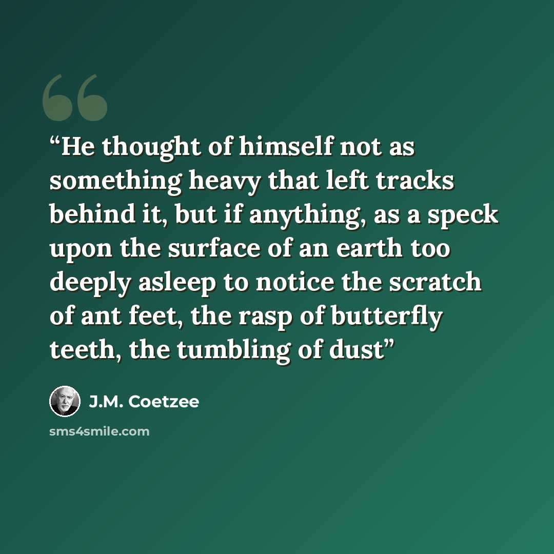 “He thought of himself not as something heavy that left tracks behind it, but if anything, as a speck upon the surface of an earth too deeply asleep to notice the scratch of ant feet, the rasp of butterfly teeth, the tumbling of dust” quote by J.M. Coetzee