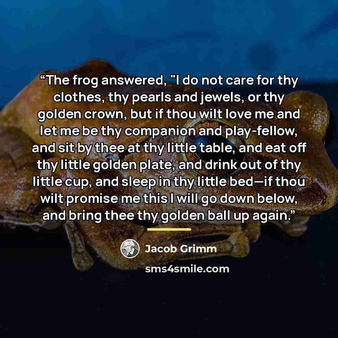 “The frog answered, "I do not care for thy clothes, thy pearls and jewels, or thy golden crown, but if thou wilt love me and let me be thy companion and play-fellow, and sit by thee at thy little table, and eat off thy little golden plate, and drink out of thy little cup, and sleep in thy little…” quote by Jacob Grimm