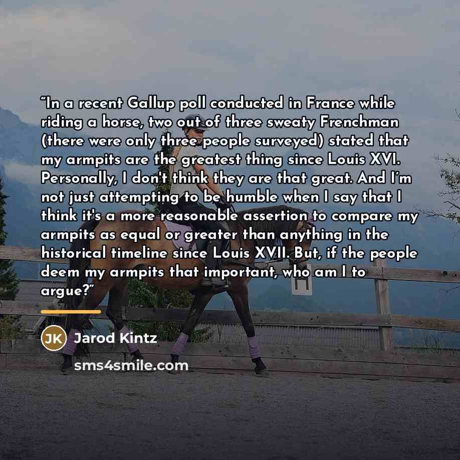 “In a recent Gallup poll conducted in France while riding a horse, two out of three sweaty Frenchman (there were only three people surveyed) stated that my armpits are the greatest thing since Louis XVI. Personally, I don't think they are that great. And I’m not just attempting to be humble when I…” quote by Jarod Kintz