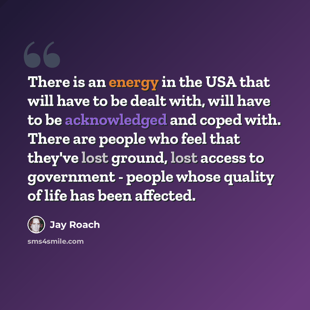 “There is an energy in the USA that will have to be dealt with, will have to be acknowledged and coped with. There are people who feel that they've lost ground, lost access to government - people whose quality of life has been affected.” quote by Jay Roach