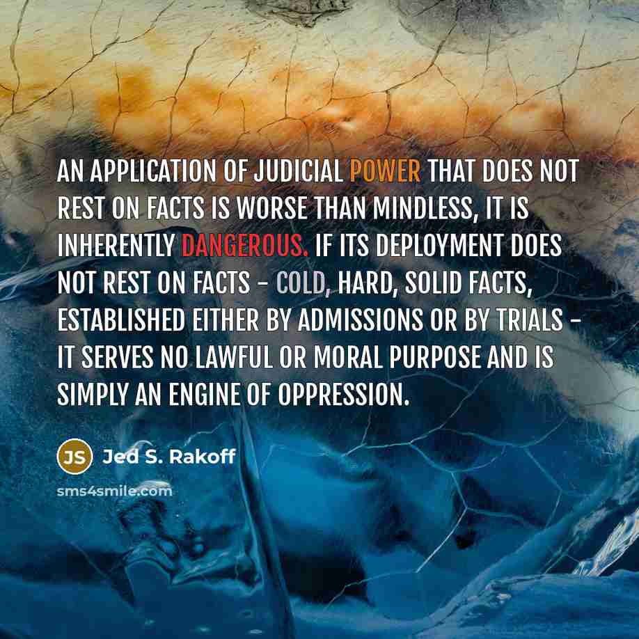 “An application of judicial power that does not rest on facts is worse than mindless, it is inherently dangerous. If its deployment does not rest on facts - cold, hard, solid facts, established either by admissions or by trials - it serves no lawful or moral purpose and is simply an engine of…” quote by Jed S. Rakoff