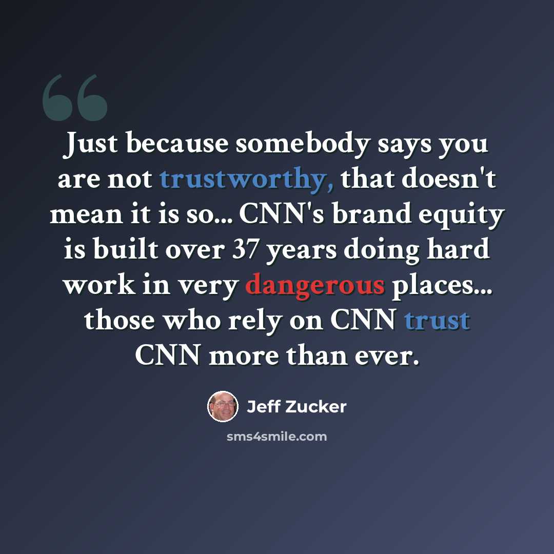 “Just because somebody says you are not trustworthy, that doesn't mean it is so... CNN's brand equity is built over 37 years doing hard work in very dangerous places... those who rely on CNN trust CNN more than ever.” quote by Jeff Zucker
