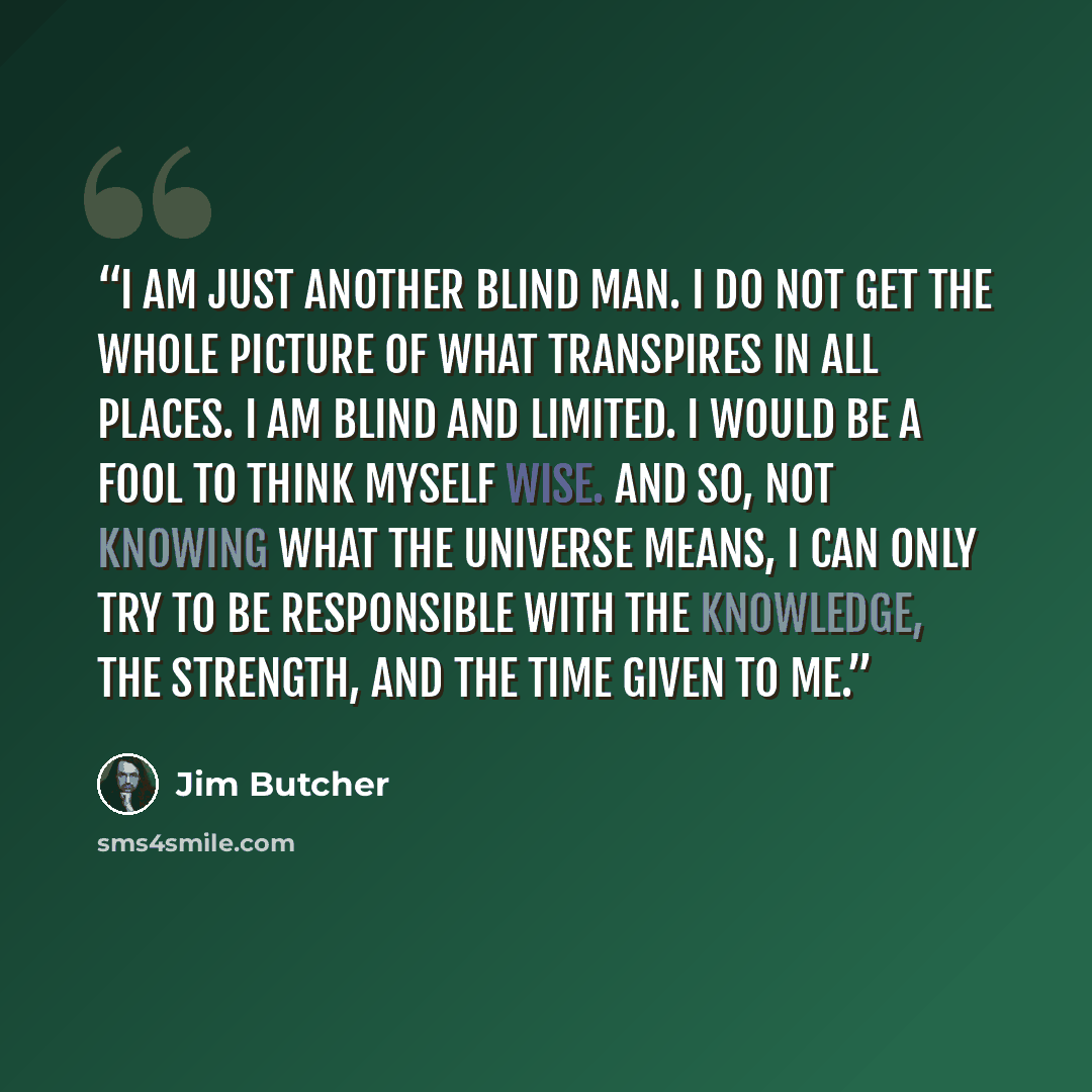 “I am just another blind man. I do not get the whole picture of what transpires in all places. I am blind and limited. I would be a fool to think myself wise. And so, not knowing what the universe means, I can only try to be responsible with the knowledge, the strength, and the time given to me.” quote by Jim Butcher