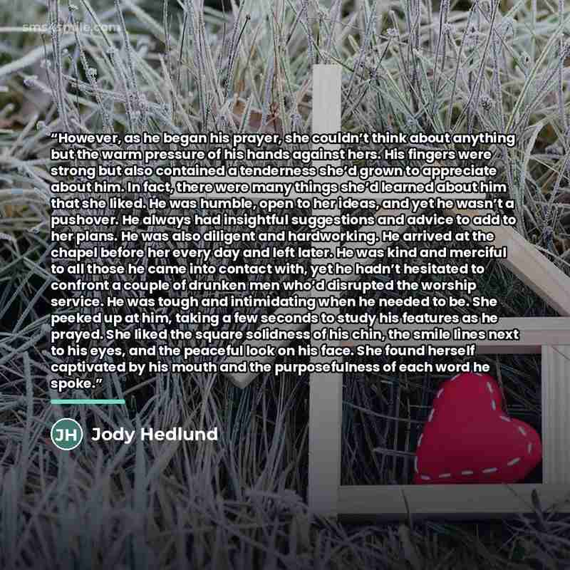 “However, as he began his prayer, she couldn’t think about anything but the warm pressure of his hands against hers. His fingers were strong but also contained a tenderness she’d grown to appreciate about him. In fact, there were many things she’d learned about him that she liked. He was humble…” quote by Jody Hedlund