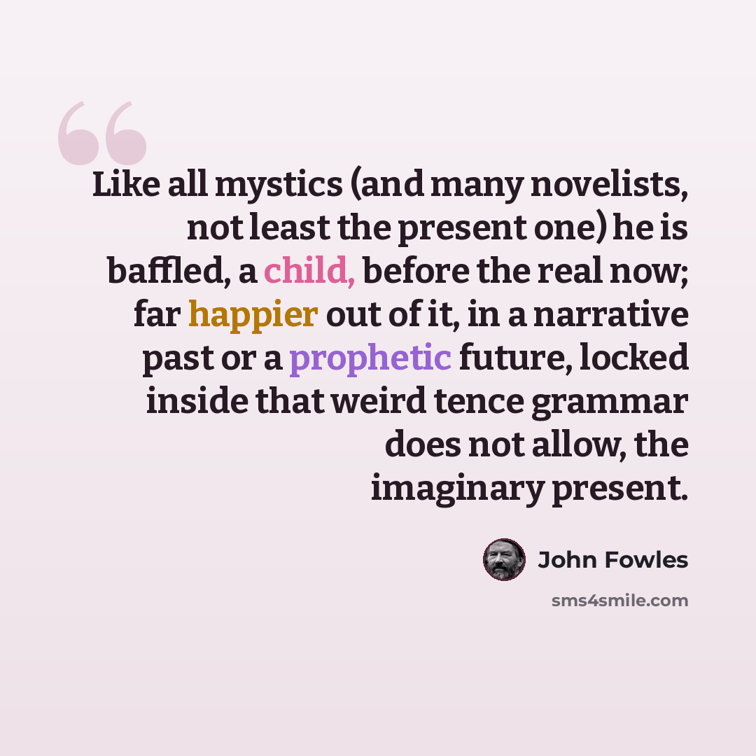 “Like all mystics (and many novelists, not least the present one) he is baffled, a child, before the real now; far happier out of it, in a narrative past or a prophetic future, locked inside that weird tence grammar does not allow, the imaginary present.” quote by John Fowles