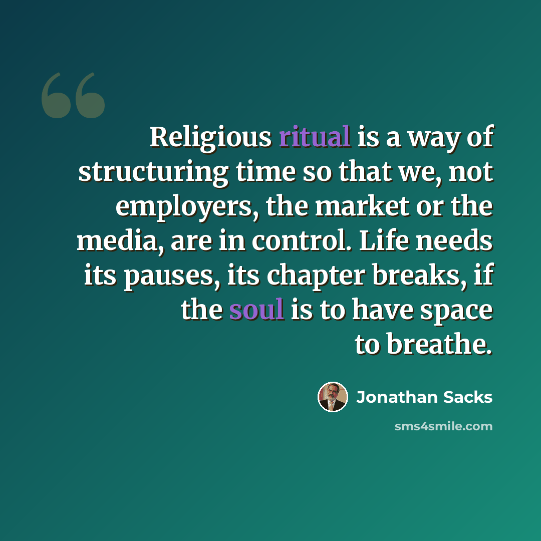 “Religious ritual is a way of structuring time so that we, not employers, the market or the media, are in control. Life needs its pauses, its chapter breaks, if the soul is to have space to breathe.” quote by Jonathan Sacks