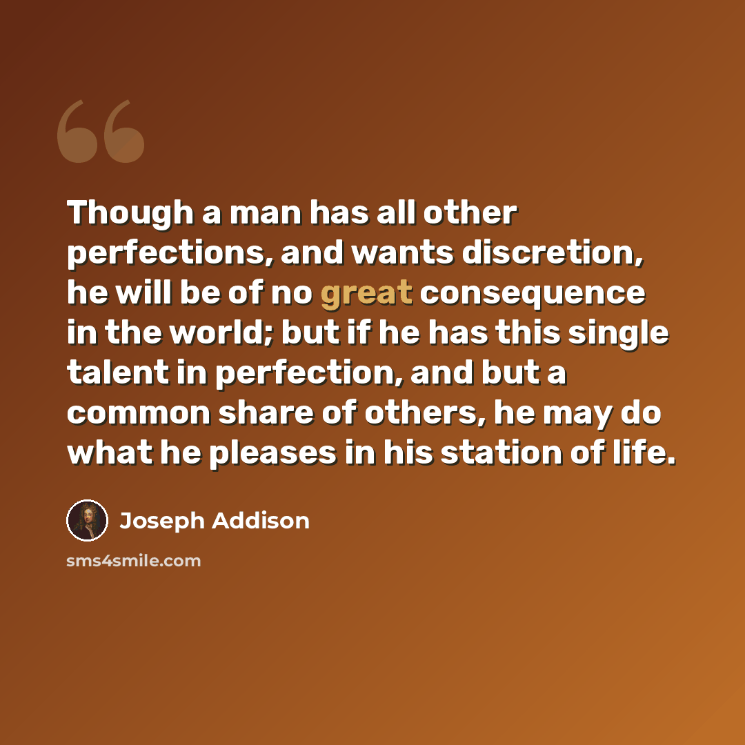 “Though a man has all other perfections, and wants discretion, he will be of no great consequence in the world; but if he has this single talent in perfection, and but a common share of others, he may do what he pleases in his station of life.” quote by Joseph Addison