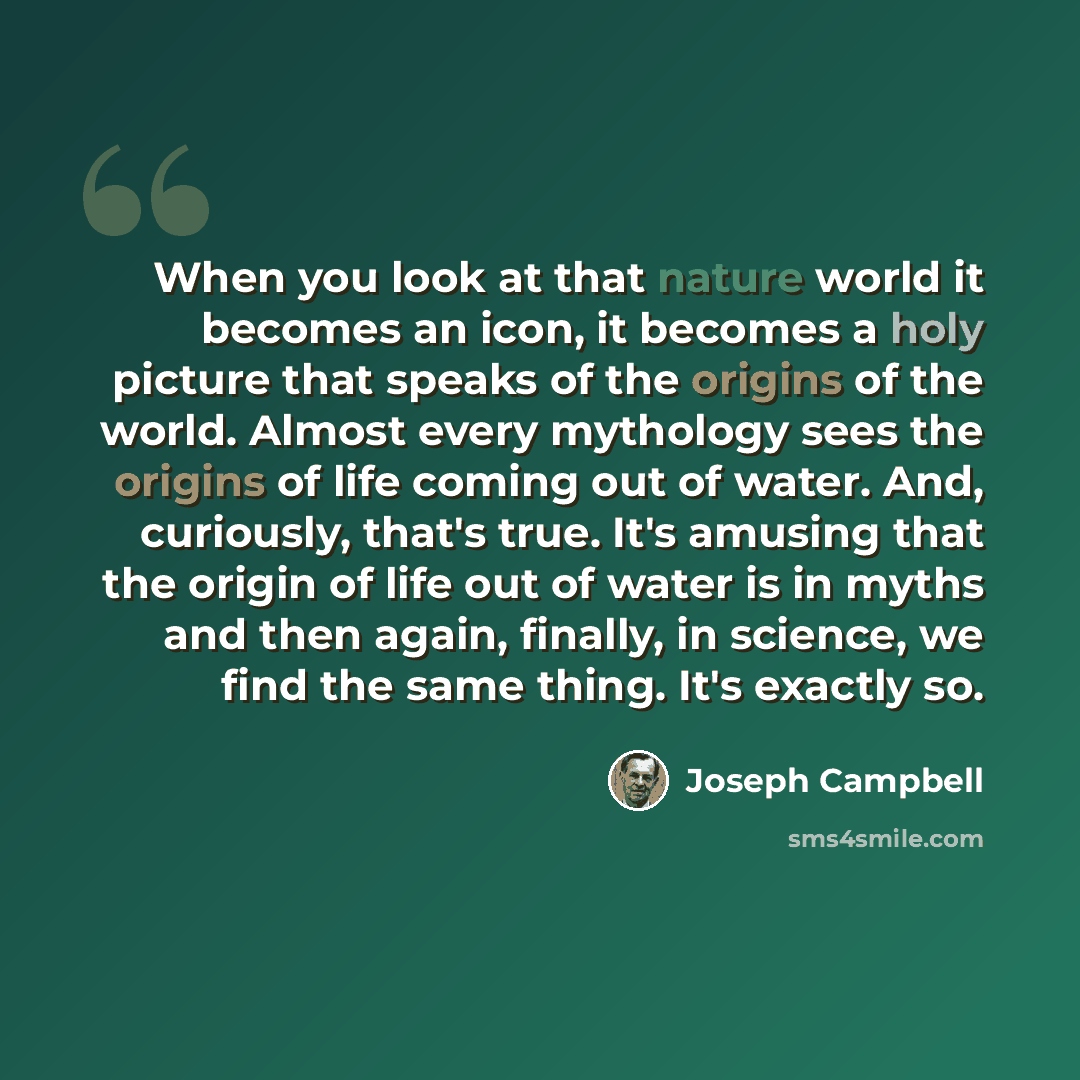 “When you look at that nature world it becomes an icon, it becomes a holy picture that speaks of the origins of the world. Almost every mythology sees the origins of life coming out of water. And, curiously, that's true. It's amusing that the origin of life out of water is in myths and then again…” quote by Joseph Campbell