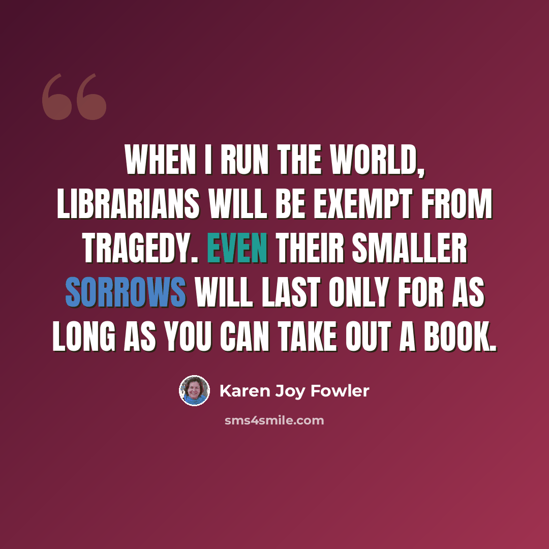 “When I run the world, librarians will be exempt from tragedy. Even their smaller sorrows will last only for as long as you can take out a book.” quote by Karen Joy Fowler