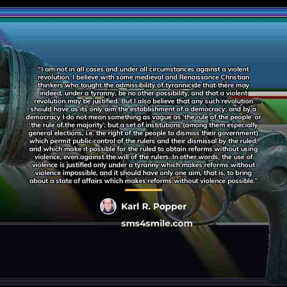 “I am not in all cases and under all circumstances against a violent revolution. I believe with some medieval and Renaissance Christian thinkers who taught the admissibility of tyrannicide that there may indeed, under a tyranny, be no other possibility, and that a violent revolution may be…” quote by Karl R. Popper