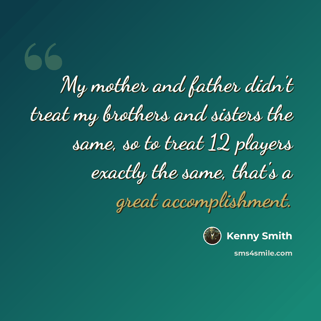 “My mother and father didn't treat my brothers and sisters the same, so to treat 12 players exactly the same, that's a great accomplishment.” quote by Kenny Smith