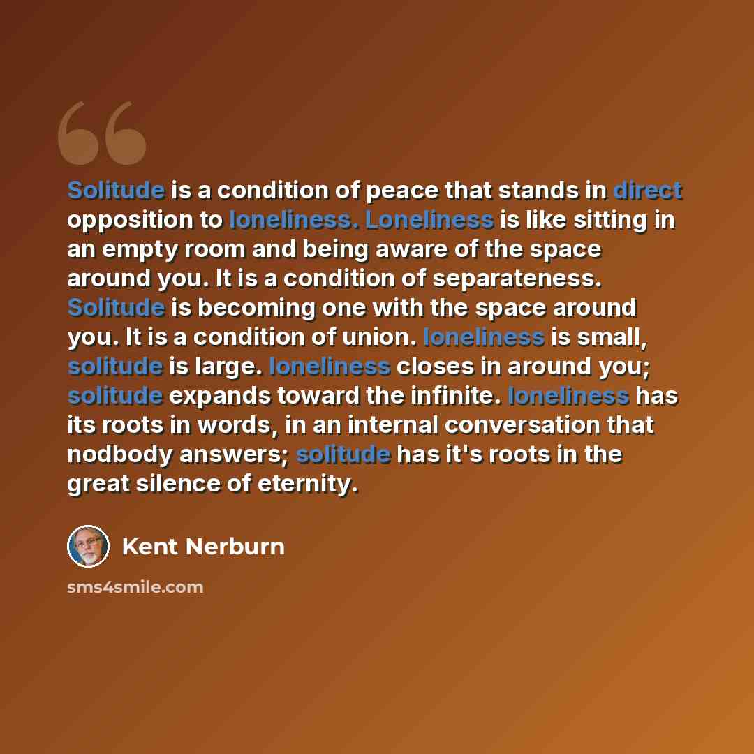 “Solitude is a condition of peace that stands in direct opposition to loneliness. Loneliness is like sitting in an empty room and being aware of the space around you. It is a condition of separateness. Solitude is becoming one with the space around you. It is a condition of union. loneliness is…” quote by Kent Nerburn