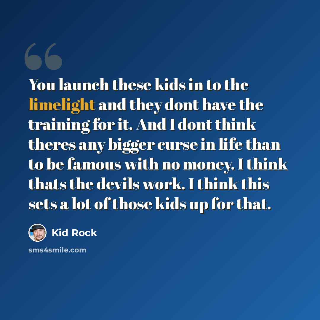 “You launch these kids in to the limelight and they dont have the training for it. And I dont think theres any bigger curse in life than to be famous with no money. I think thats the devils work. I think this sets a lot of those kids up for that.” quote by Kid Rock