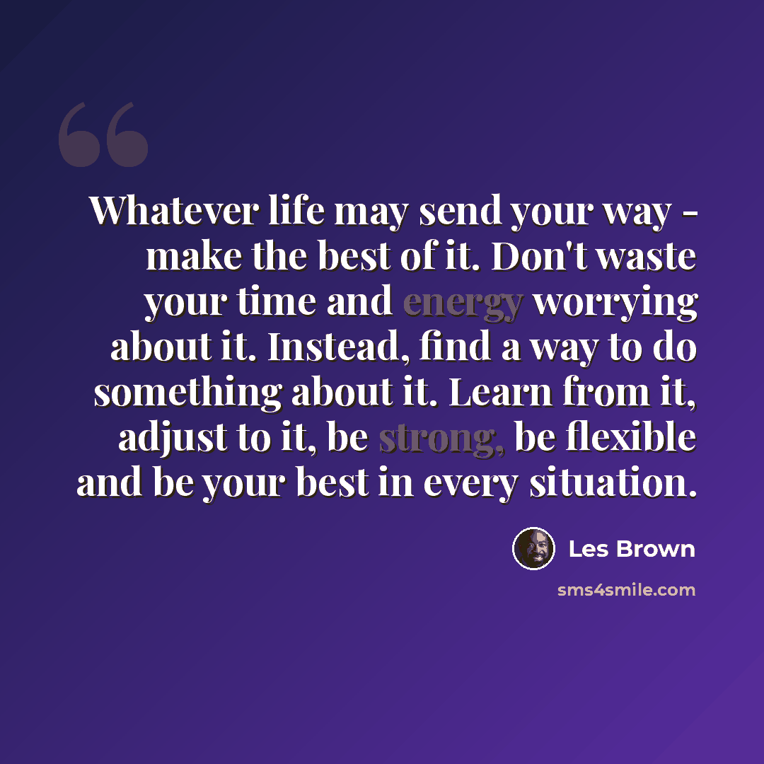 “Whatever life may send your way - make the best of it. Don't waste your time and energy worrying about it. Instead, find a way to do something about it. Learn from it, adjust to it, be strong, be flexible and be your best in every situation.” quote by Les Brown