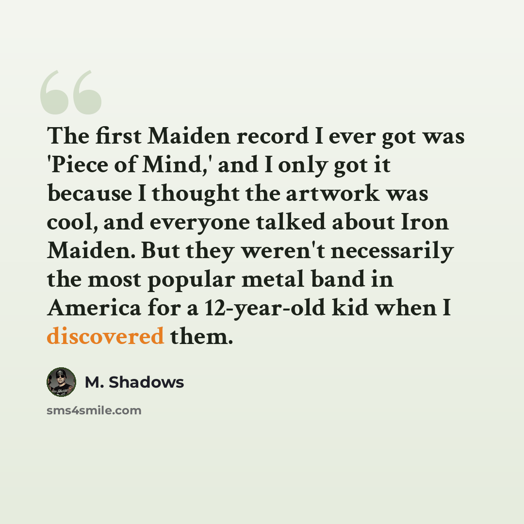 “The first Maiden record I ever got was 'Piece of Mind,' and I only got it because I thought the artwork was cool, and everyone talked about Iron Maiden. But they weren't necessarily the most popular metal band in America for a 12-year-old kid when I discovered them.” quote by M. Shadows