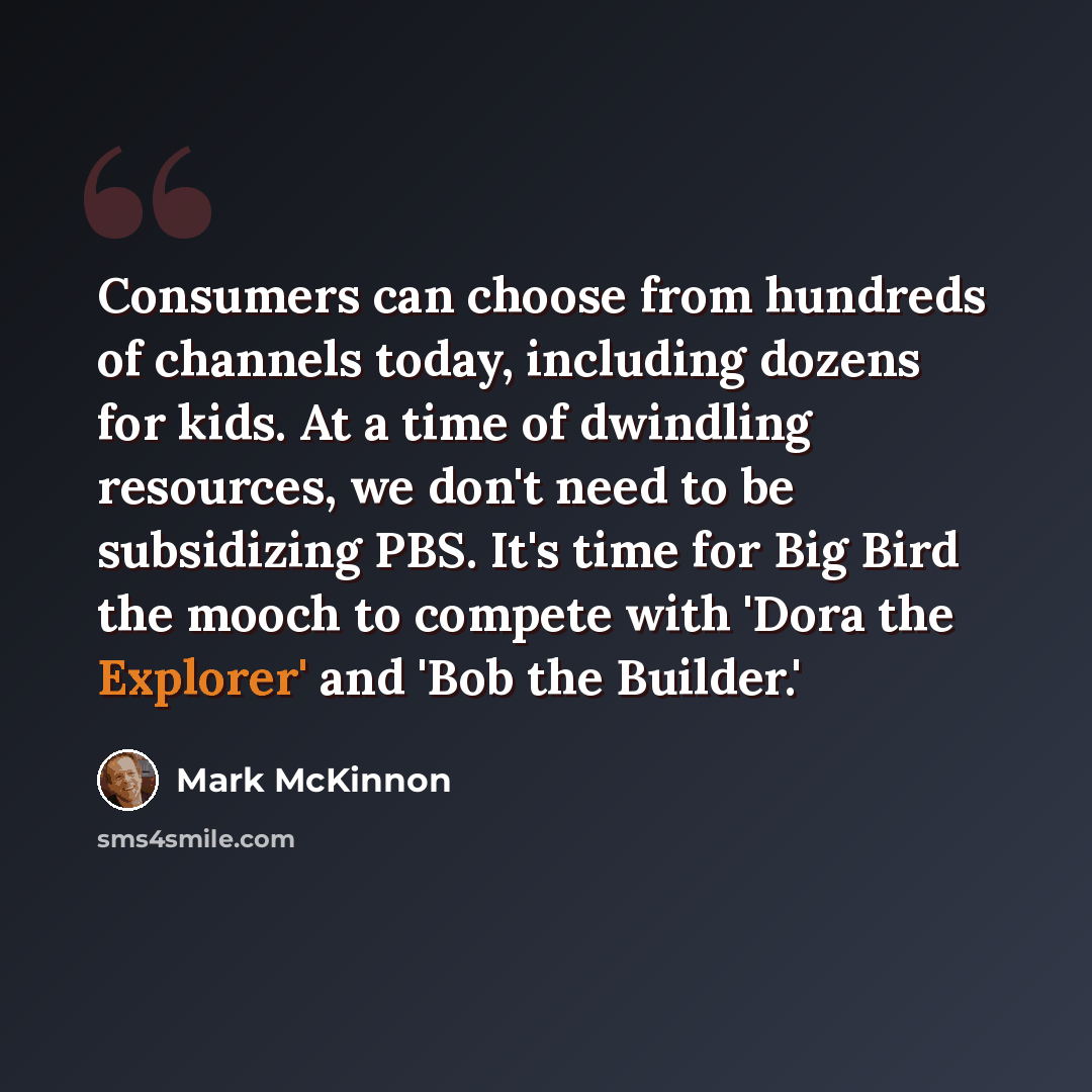 “Consumers can choose from hundreds of channels today, including dozens for kids. At a time of dwindling resources, we don't need to be subsidizing PBS. It's time for Big Bird the mooch to compete with 'Dora the Explorer' and 'Bob the Builder.'” quote by Mark McKinnon