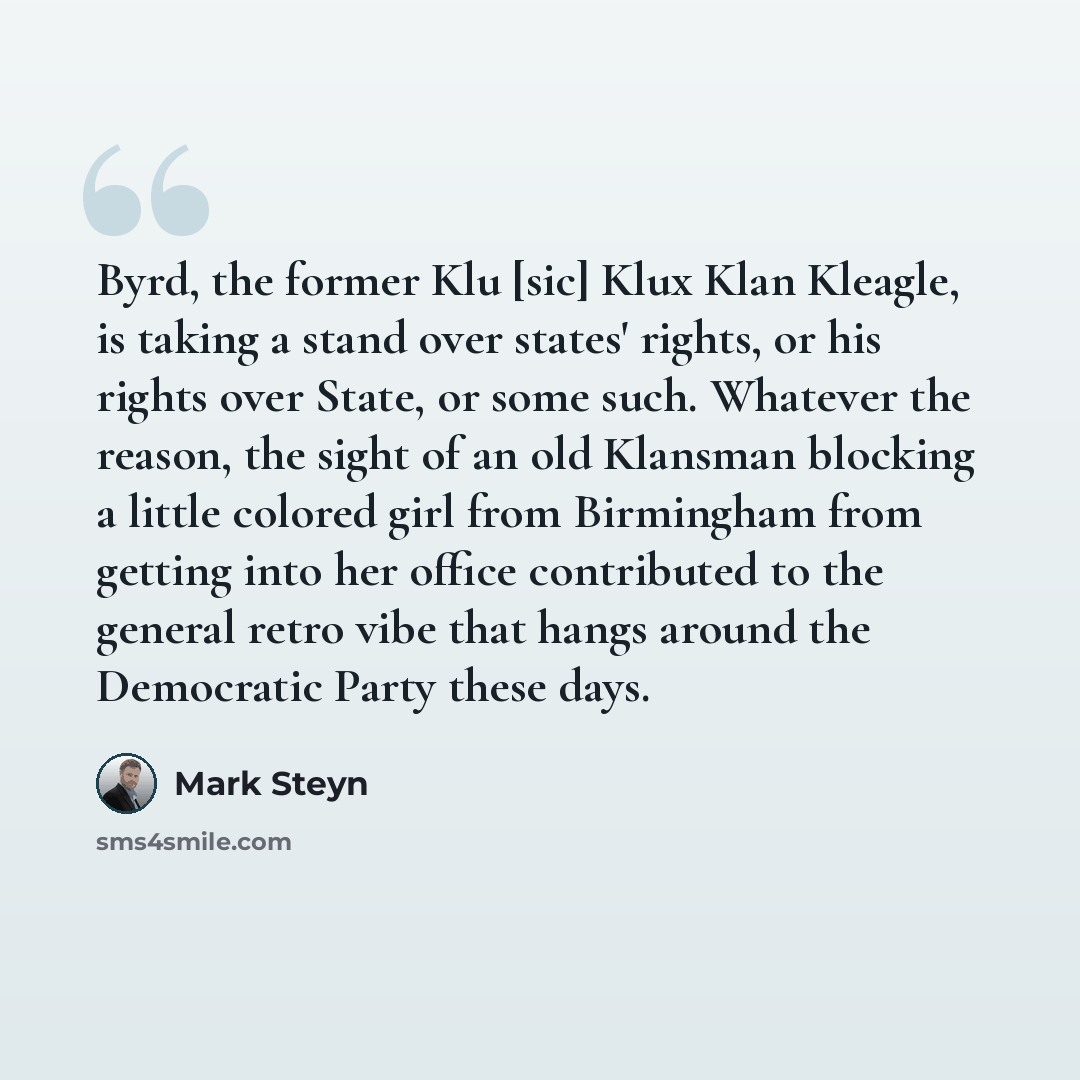 “Byrd, the former Klu [sic] Klux Klan Kleagle, is taking a stand over states' rights, or his rights over State, or some such. Whatever the reason, the sight of an old Klansman blocking a little colored girl from Birmingham from getting into her office contributed to the general retro vibe that…” quote by Mark Steyn