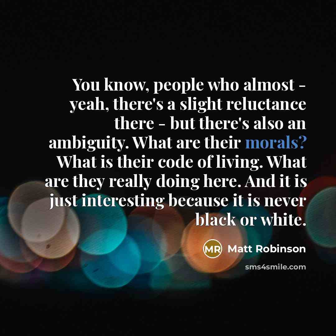 “You know, people who almost - yeah, there's a slight reluctance there - but there's also an ambiguity. What are their morals? What is their code of living. What are they really doing here. And it is just interesting because it is never black or white.” quote by Matt Robinson