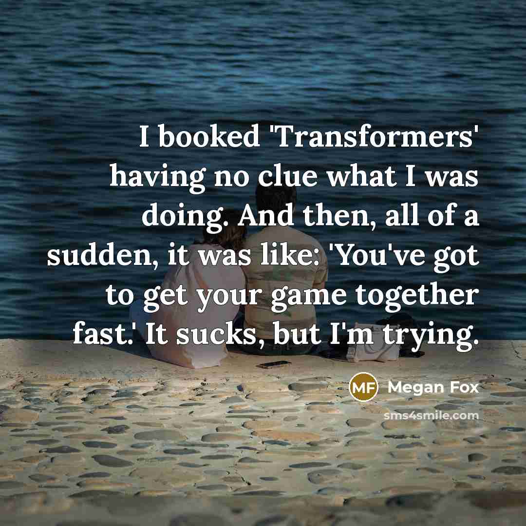 “I booked 'Transformers' having no clue what I was doing. And then, all of a sudden, it was like: 'You've got to get your game together fast.' It sucks, but I'm trying.” quote by Megan Fox