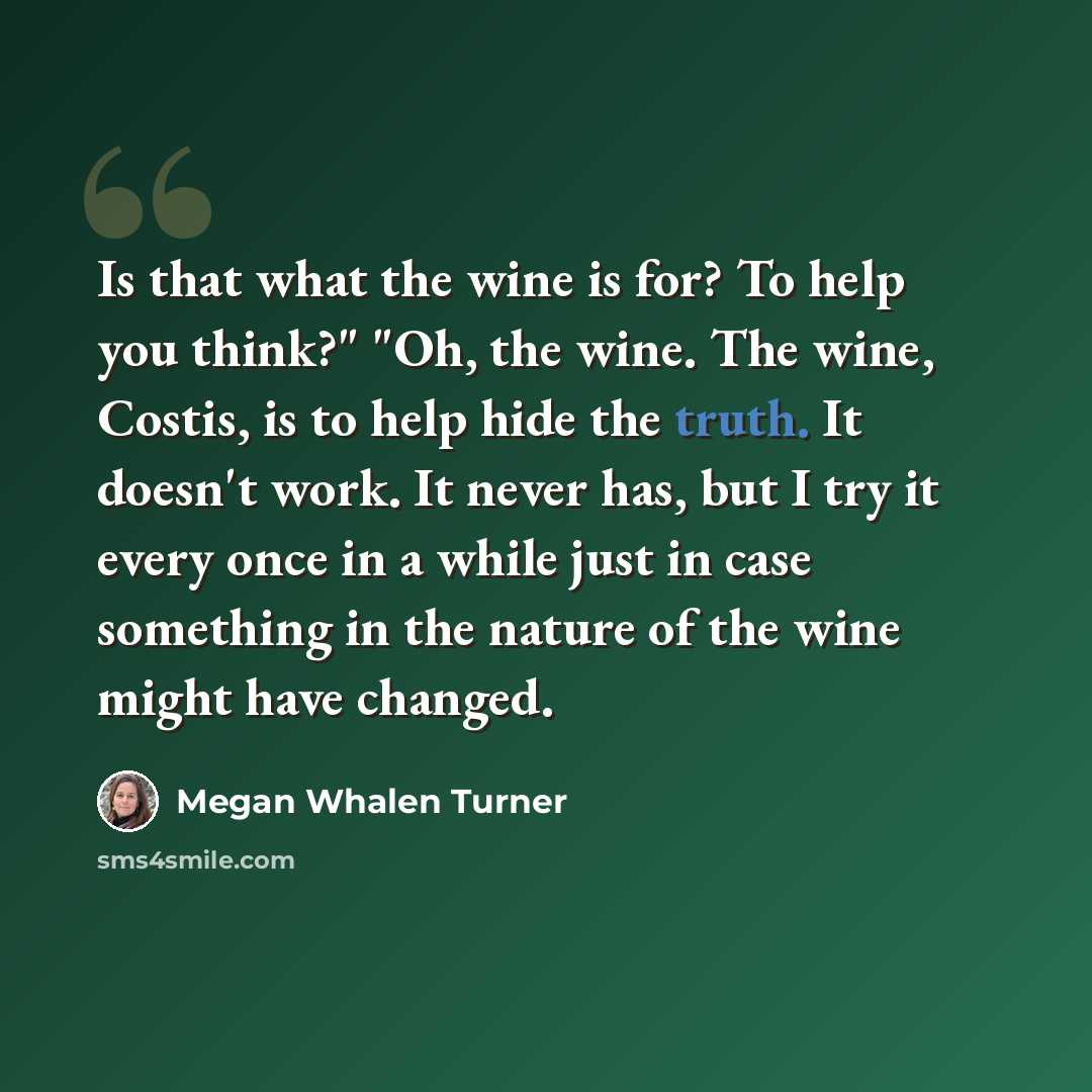 “Is that what the wine is for? To help you think?" "Oh, the wine. The wine, Costis, is to help hide the truth. It doesn't work. It never has, but I try it every once in a while just in case something in the nature of the wine might have changed.” quote by Megan Whalen Turner