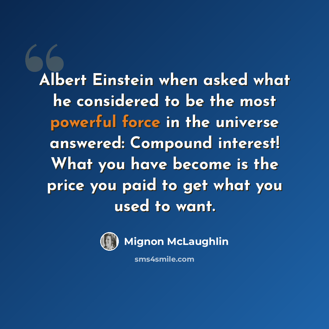“Albert Einstein when asked what he considered to be the most powerful force in the universe answered: Compound interest! What you have become is the price you paid to get what you used to want.” quote by Mignon McLaughlin