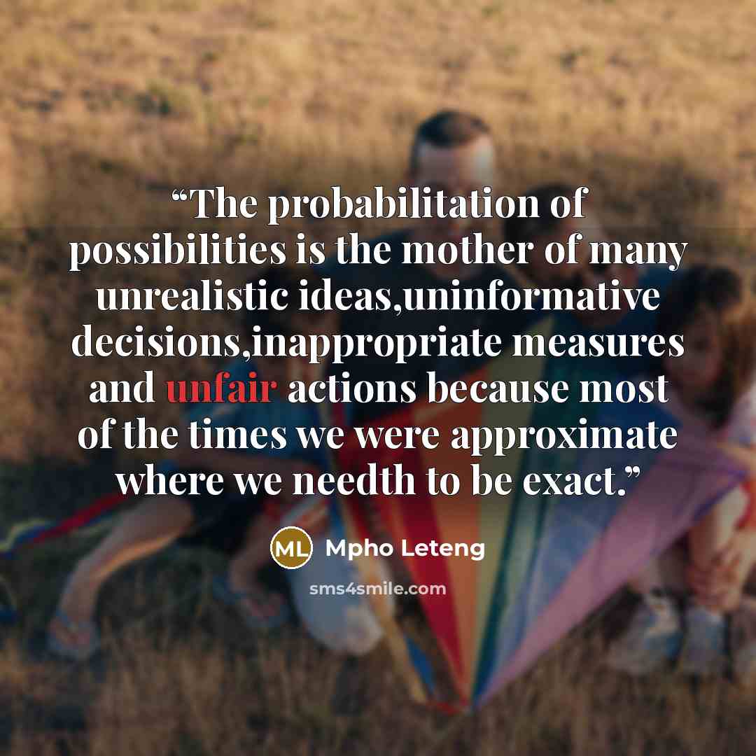 “The probabilitation of possibilities is the mother of many unrealistic ideas,uninformative decisions,inappropriate measures and unfair actions because most of the times we were approximate where we needth to be exact.” quote by Mpho Leteng