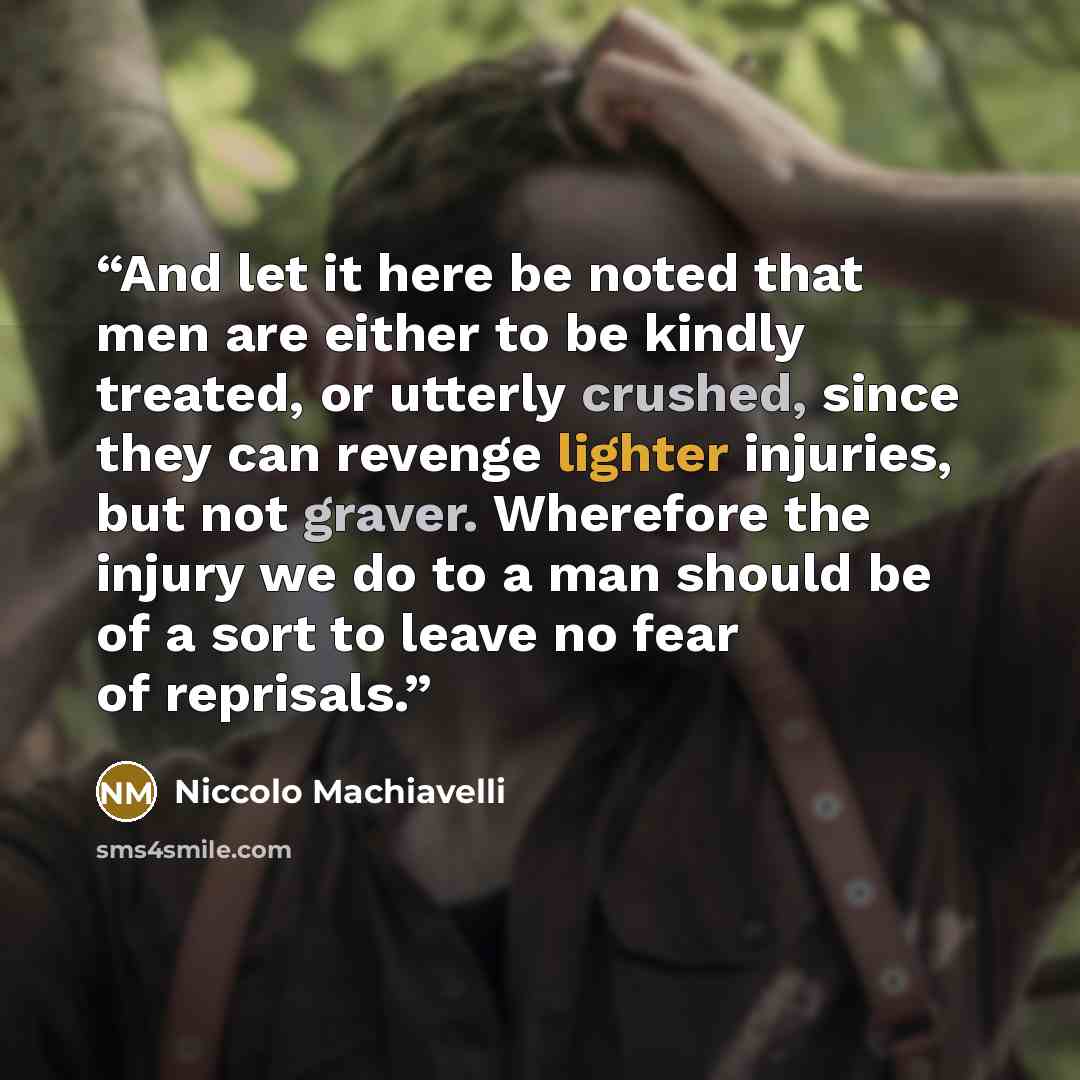 “And let it here be noted that men are either to be kindly treated, or utterly crushed, since they can revenge lighter injuries, but not graver. Wherefore the injury we do to a man should be of a sort to leave no fear of reprisals.” quote by Niccolò Machiavelli
