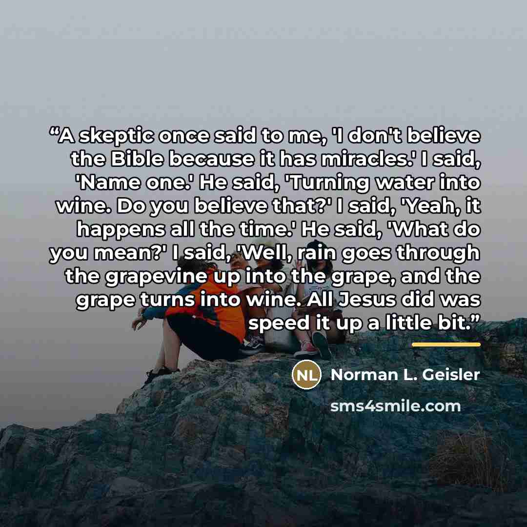 “A skeptic once said to me, 'I don't believe the Bible because it has miracles.' I said, 'Name one.' He said, 'Turning water into wine. Do you believe that?' I said, 'Yeah, it happens all the time.' He said, 'What do you mean?' I said, 'Well, rain goes through the grapevine up into the grape, and…” quote by Norman L. Geisler