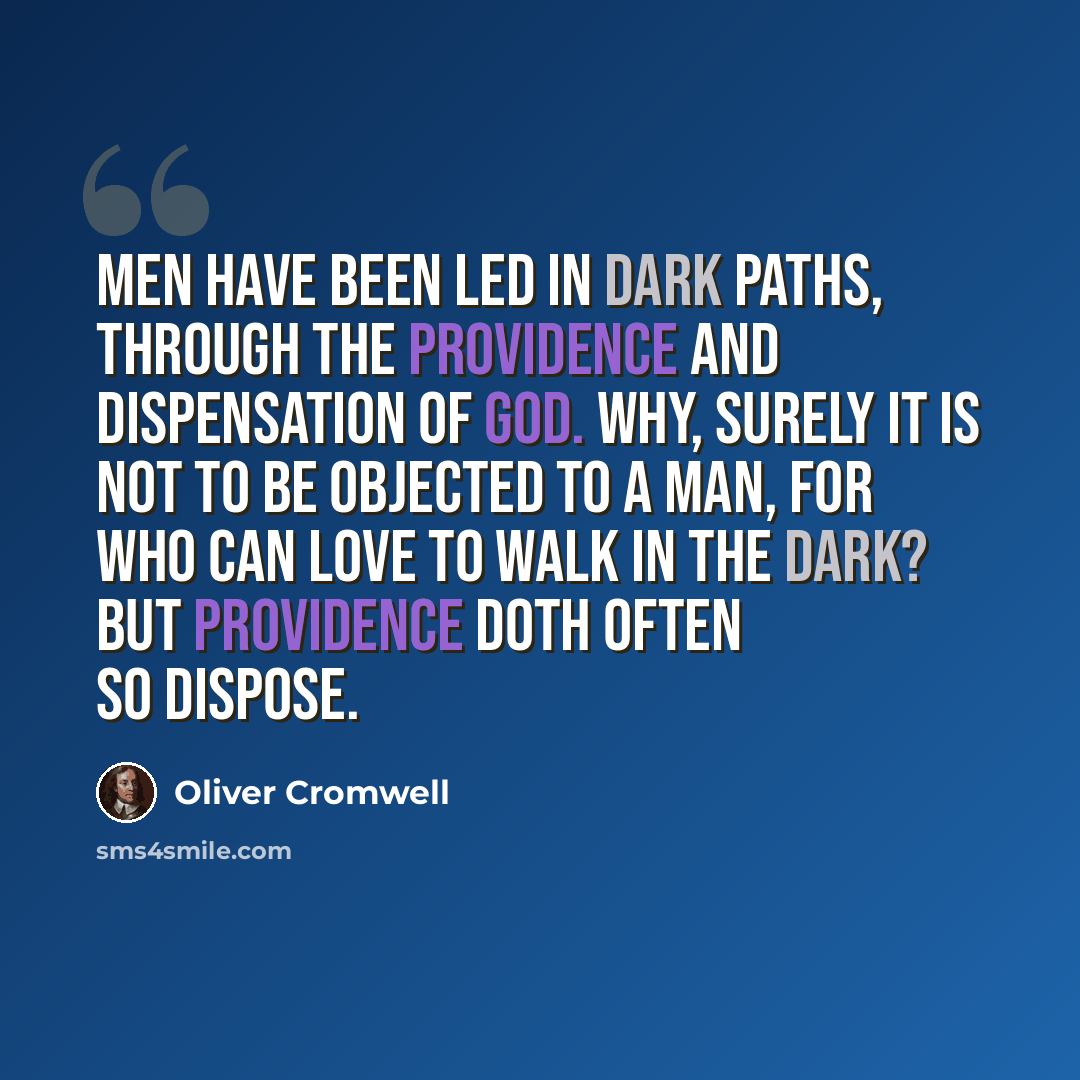 “Men have been led in dark paths, through the providence and dispensation of God. Why, surely it is not to be objected to a man, for who can love to walk in the dark? But providence doth often so dispose.” quote by Oliver Cromwell