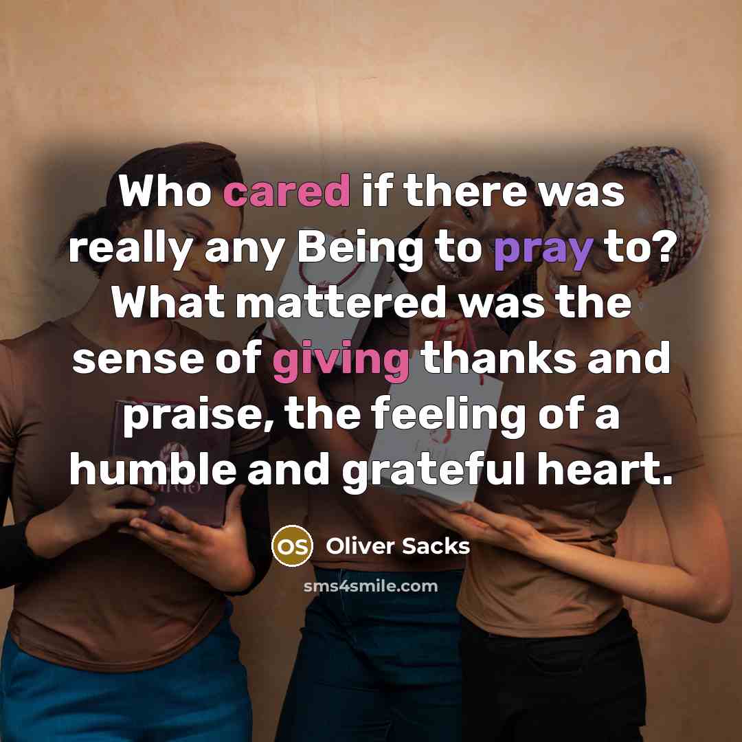 “Who cared if there was really any Being to pray to? What mattered was the sense of giving thanks and praise, the feeling of a humble and grateful heart.” quote by Oliver Sacks
