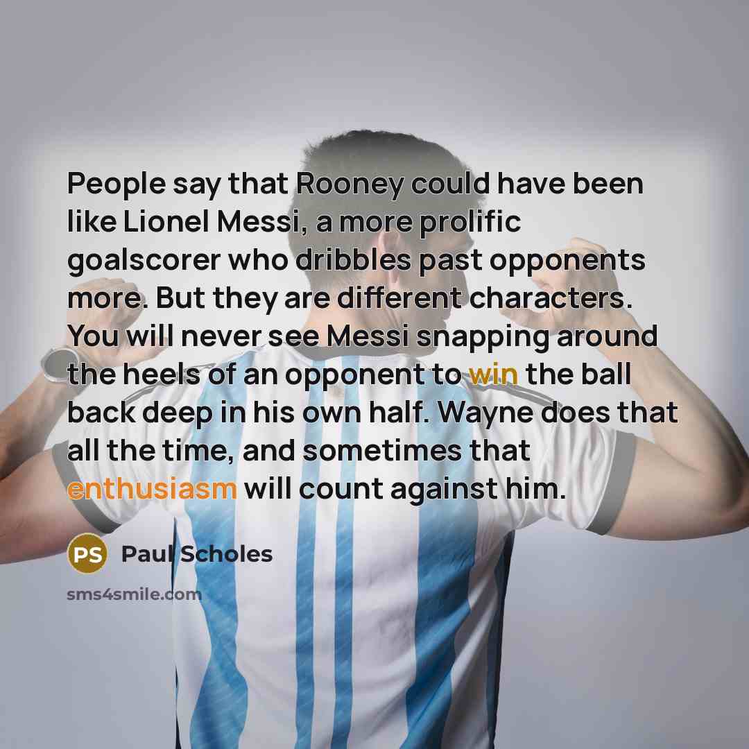 “People say that Rooney could have been like Lionel Messi, a more prolific goalscorer who dribbles past opponents more. But they are different characters. You will never see Messi snapping around the heels of an opponent to win the ball back deep in his own half. Wayne does that all the time, and…” quote by Paul Scholes