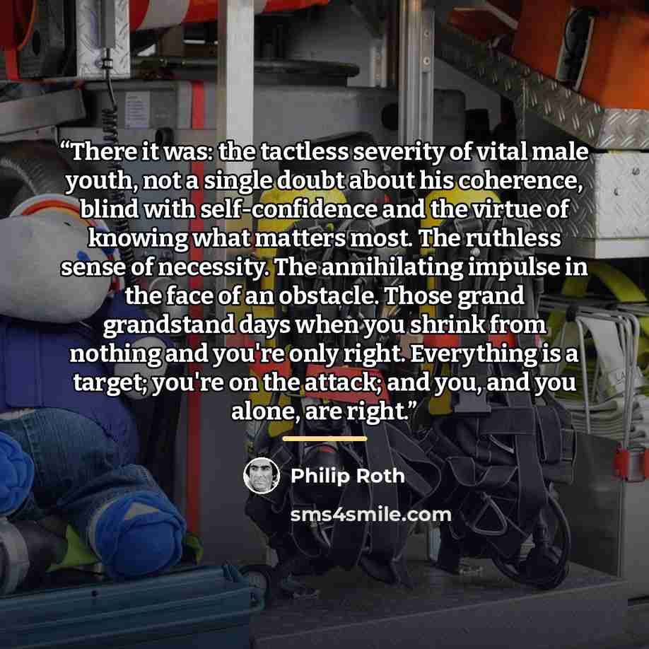 “There it was: the tactless severity of vital male youth, not a single doubt about his coherence, blind with self-confidence and the virtue of knowing what matters most. The ruthless sense of necessity. The annihilating impulse in the face of an obstacle. Those grand grandstand days when you shrink…” quote by Philip Roth