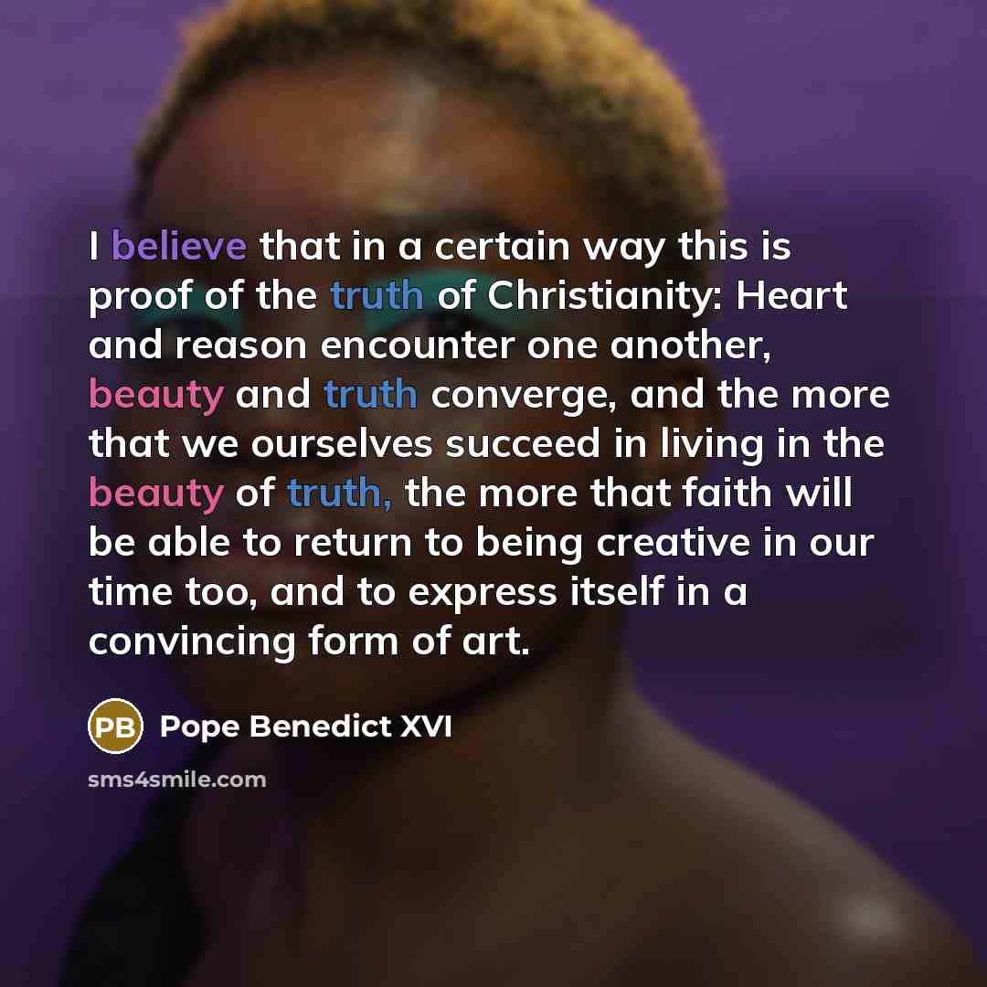 “I believe that in a certain way this is proof of the truth of Christianity: Heart and reason encounter one another, beauty and truth converge, and the more that we ourselves succeed in living in the beauty of truth, the more that faith will be able to return to being creative in our time too, and…” quote by Pope Benedict XVI