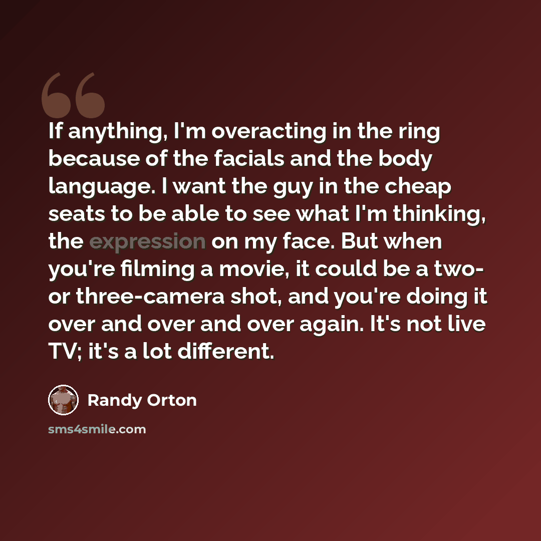 “If anything, I'm overacting in the ring because of the facials and the body language. I want the guy in the cheap seats to be able to see what I'm thinking, the expression on my face. But when you're filming a movie, it could be a two- or three-camera shot, and you're doing it over and over and…” quote by Randy Orton