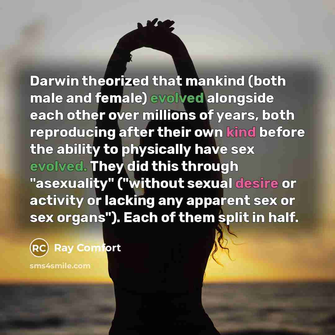“Darwin theorized that mankind (both male and female) evolved alongside each other over millions of years, both reproducing after their own kind before the ability to physically have sex evolved. They did this through "asexuality" ("without sexual desire or activity or lacking any apparent sex or…” quote by Ray Comfort