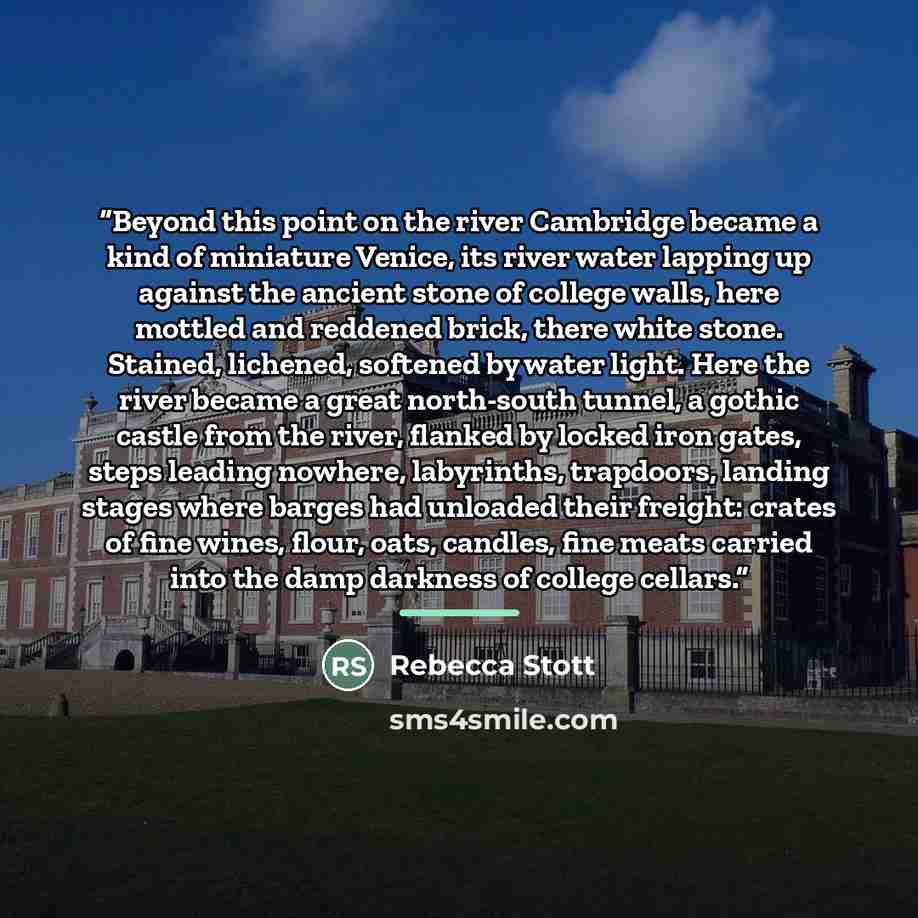 “Beyond this point on the river Cambridge became a kind of miniature Venice, its river water lapping up against the ancient stone of college walls, here mottled and reddened brick, there white stone. Stained, lichened, softened by water light. Here the river became a great north-south tunnel, a…” quote by Rebecca Stott