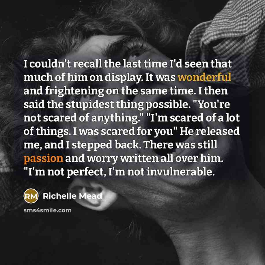 “I couldn't recall the last time I'd seen that much of him on display. It was wonderful and frightening on the same time. I then said the stupidest thing possible. "You're not scared of anything." "I'm scared of a lot of things. I was scared for you" He released me, and I stepped back. There was…” quote by Richelle Mead