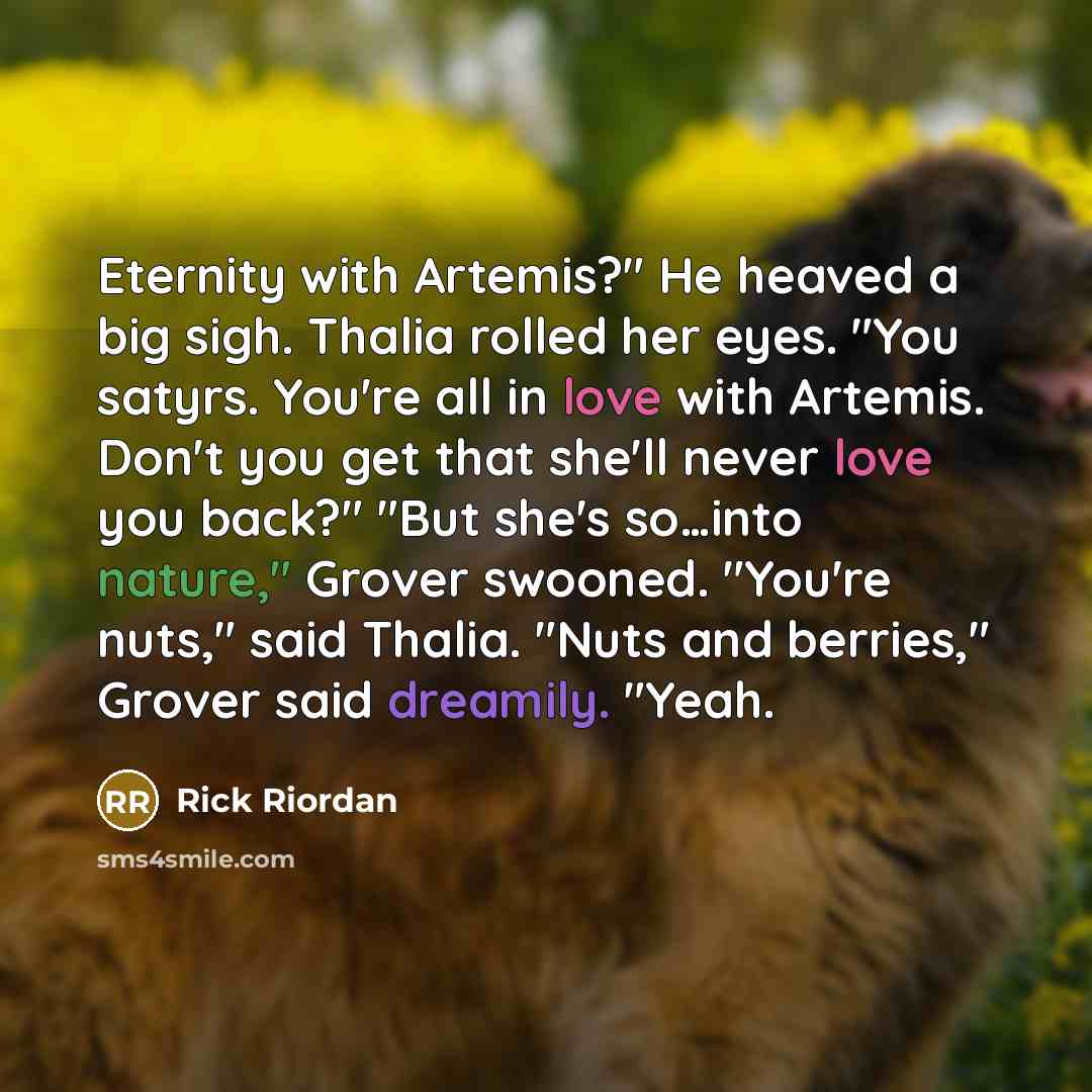 “Eternity with Artemis?" He heaved a big sigh. Thalia rolled her eyes. "You satyrs. You're all in love with Artemis. Don't you get that she'll never love you back?" "But she's so…into nature," Grover swooned. "You're nuts," said Thalia. "Nuts and berries," Grover said dreamily. "Yeah.” quote by Rick Riordan