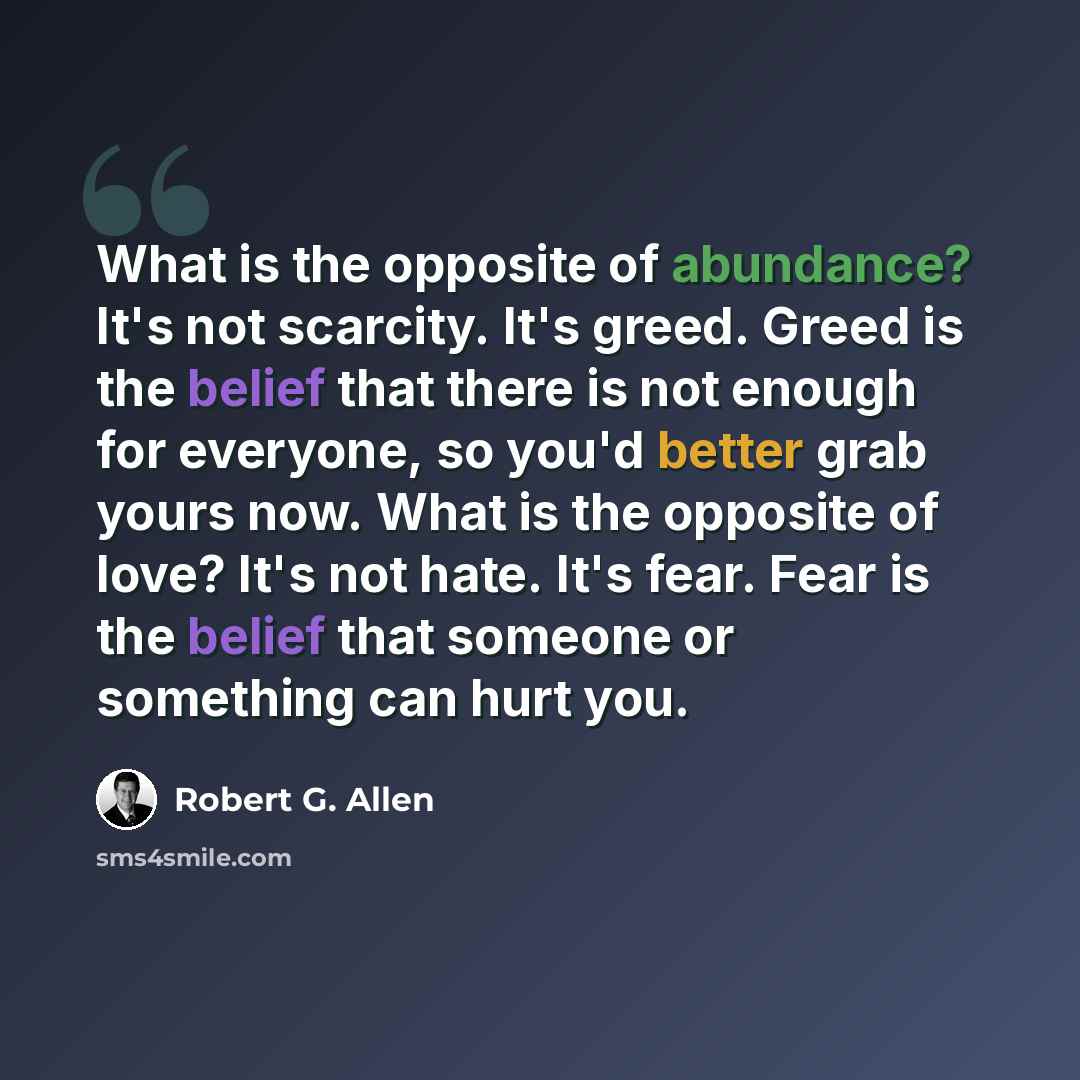 “What is the opposite of abundance? It's not scarcity. It's greed. Greed is the belief that there is not enough for everyone, so you'd better grab yours now. What is the opposite of love? It's not hate. It's fear. Fear is the belief that someone or something can hurt you.” quote by Robert G. Allen