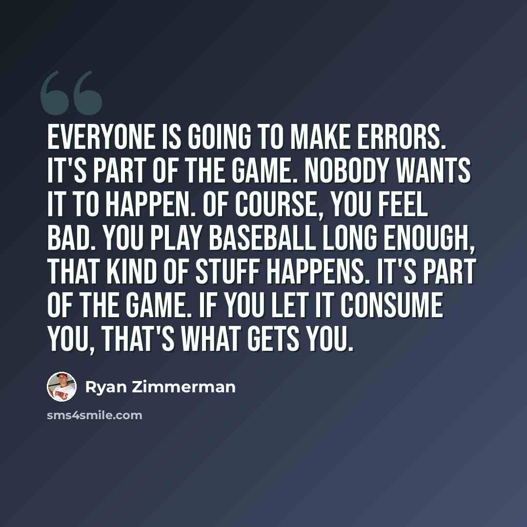 “Everyone is going to make errors. It's part of the game. Nobody wants it to happen. Of course, you feel bad. You play baseball long enough, that kind of stuff happens. It's part of the game. If you let it consume you, that's what gets you.” quote by Ryan Zimmerman