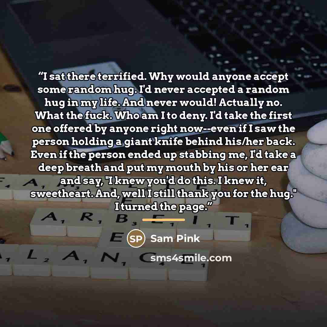 “I sat there terrified. Why would anyone accept some random hug. I'd never accepted a random hug in my life. And never would! Actually no. What the fuck. Who am I to deny. I'd take the first one offered by anyone right now--even if I saw the person holding a giant knife behind his/her back. Even if…” quote by Sam Pink