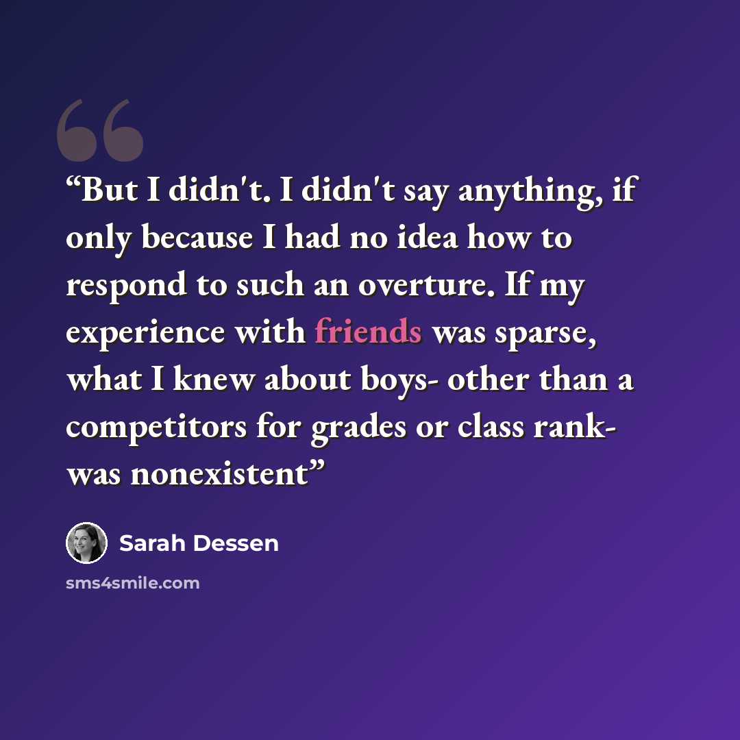 “But I didn't. I didn't say anything, if only because I had no idea how to respond to such an overture. If my experience with friends was sparse, what I knew about boys- other than a competitors for grades or class rank- was nonexistent” quote by Sarah Dessen
